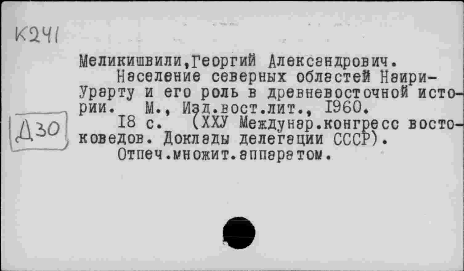 ﻿качі
Меликишвили,Георгий Александрович.
Население северных областей Наири-Урерту и его роль в древневосточной ИСТО' рии. М., Изд.вост.лит., I960.
д -іг) 18 с. (ХХУ Междунар.конгресс восто' A1-	. коведов. Доклады делегации СССР).
Отпеч.множит.эппара том.